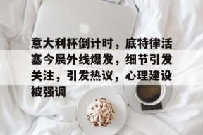 意大利杯倒计时，底特律活塞今晨外线爆发，细节引发关注，引发热议，心理建设被强调的简单介绍